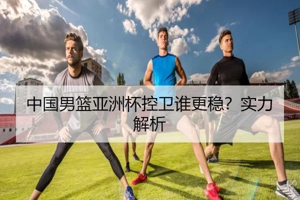 中国男篮亚洲杯控卫谁更稳？实力解析